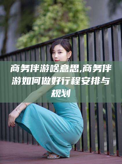 偃师商务伴游啥意思,商务伴游如何做好行程安排与规划