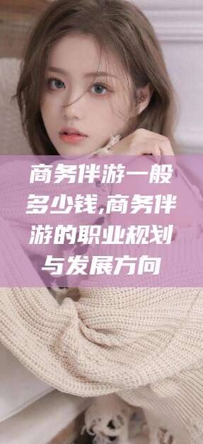 偃师商务伴游一般多少钱,商务伴游的职业规划与发展方向