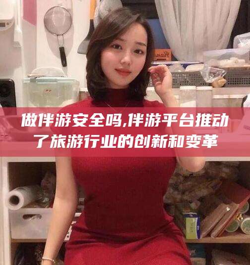 偃师做伴游安全吗,伴游平台推动了旅游行业的创新和变革