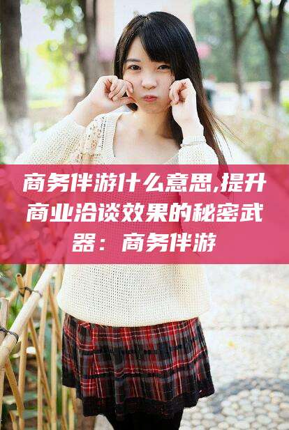 偃师商务伴游什么意思,提升商业洽谈效果的秘密武器：商务伴游