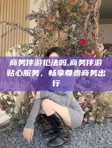 偃师商务伴游犯法吗,商务伴游贴心服务，畅享尊贵商务出行