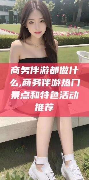 偃师商务伴游都做什么,商务伴游热门景点和特色活动推荐