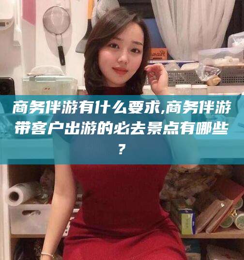 偃师商务伴游有什么要求,商务伴游带客户出游的必去景点有哪些?