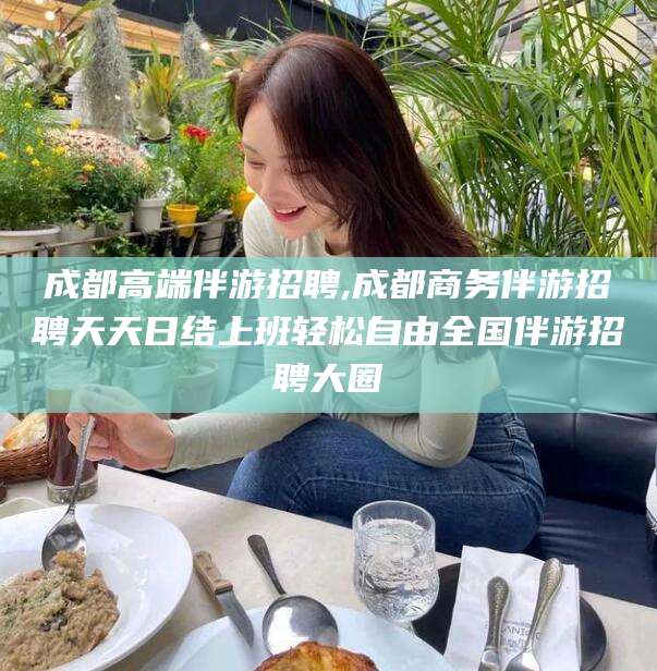 偃师成都高端伴游招聘,成都商务伴游招聘天天日结上班轻松自由全国伴游招聘大圈