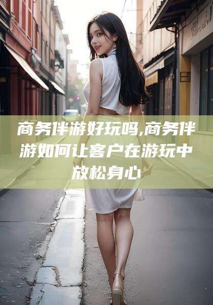 偃师商务伴游好玩吗,商务伴游如何让客户在游玩中放松身心