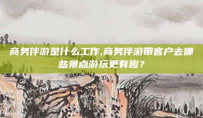 偃师商务伴游是什么工作,商务伴游带客户去哪些景点游玩更有趣？