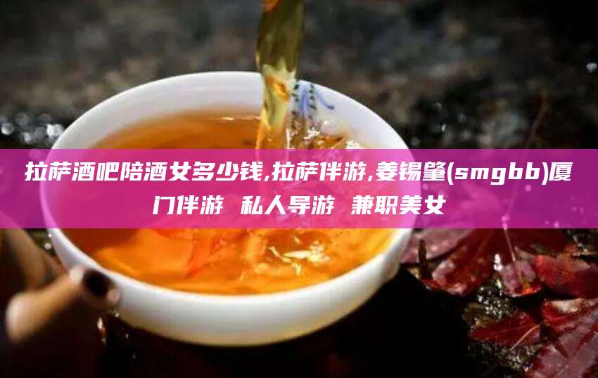 偃师拉萨酒吧陪酒女多少钱,拉萨伴游,姜锡肇(smgbb)厦门伴游 私人导游 兼职美女