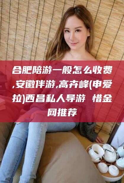 偃师合肥陪游一般怎么收费,安徽伴游,高卉峰(申爱拉)西昌私人导游 惜金网推荐