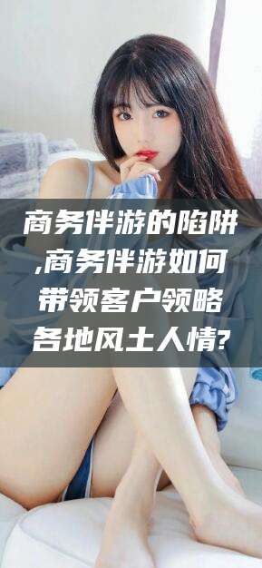 偃师商务伴游的陷阱,商务伴游如何带领客户领略各地风土人情?