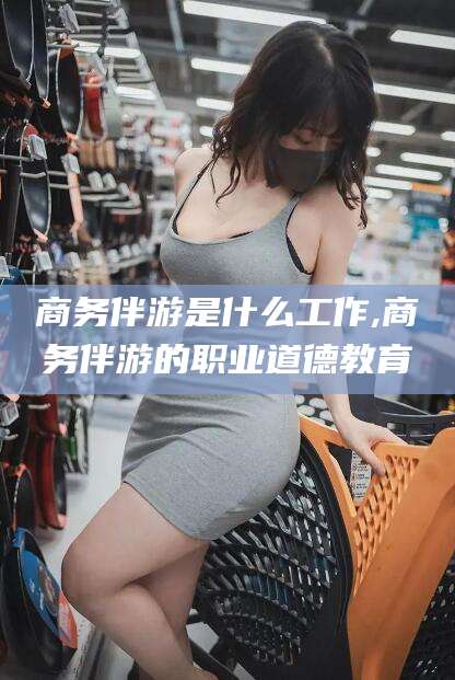 偃师商务伴游是什么工作,商务伴游的职业道德教育