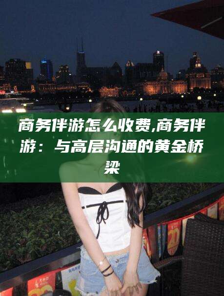 偃师商务伴游怎么收费,商务伴游：与高层沟通的黄金桥梁