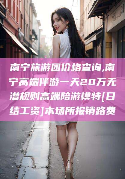 偃师南宁旅游团价格查询,南宁高端伴游一天20万无潜规则高端陪游模特[日结工资]本场所报销路费