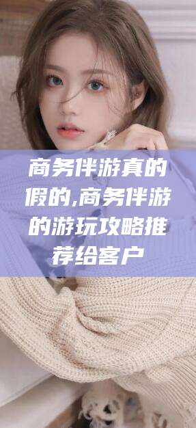 偃师商务伴游真的假的,商务伴游的游玩攻略推荐给客户