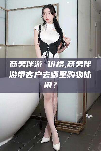 偃师商务伴游 价格,商务伴游带客户去哪里购物休闲？