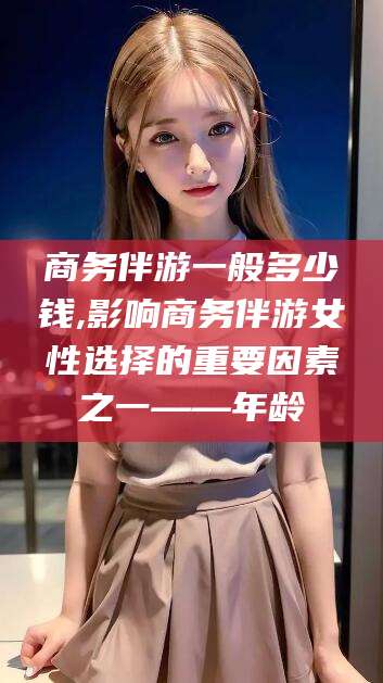 偃师商务伴游一般多少钱,影响商务伴游女性选择的重要因素之一——年龄