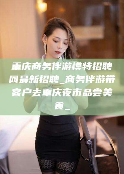 偃师重庆商务伴游模特招聘网最新招聘_商务伴游带客户去重庆夜市品尝美食_